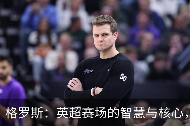 格罗斯：英超赛场的智慧与核心，35岁仍耀眼如初