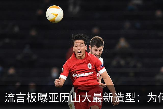 流言板曝亚历山大最新造型：为何他的头发变换如此迅速？