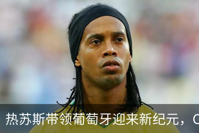 热苏斯带领葡萄牙迎来新纪元，C罗的时代或许已逝