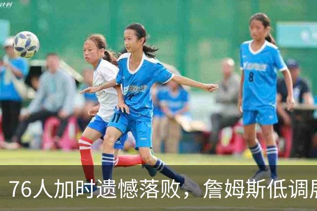76人加时遗憾落败，詹姆斯低调展现新角色